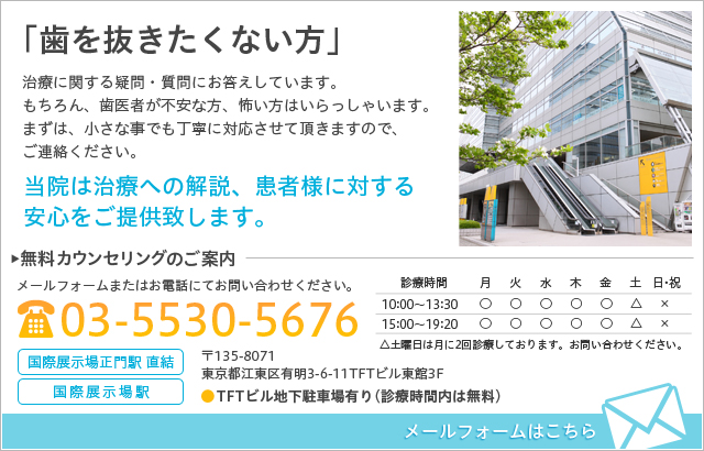 「歯を抜きたくない方」 治療に関する疑問・質問にお答えしています。もちろん、歯医者が不安な方、怖い方はいらっしゃいます。まずは、小さな事でも丁寧に対応させて頂きますんで、ご連絡ください。 当院は治療への解説、患者様に対する安心をご提供致します。 無料カウンセリングのご案内 メールフォームまたはお電話にてお問い合わせください。 電話番号：03-5530-5676 メールフォームはこちら